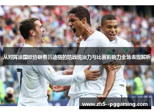从对阵法国欧协联看吕迪格的防线统治力与比赛影响力全场表现解析
