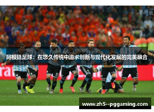 阿根廷足球：在悠久传统中追求创新与现代化发展的完美融合