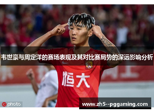 韦世豪与周定洋的赛场表现及其对比赛局势的深远影响分析