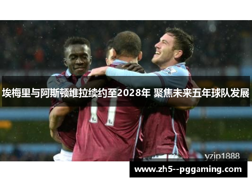 埃梅里与阿斯顿维拉续约至2028年 聚焦未来五年球队发展
