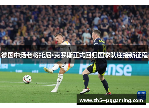 德国中场老将托尼·克罗斯正式回归国家队迎接新征程