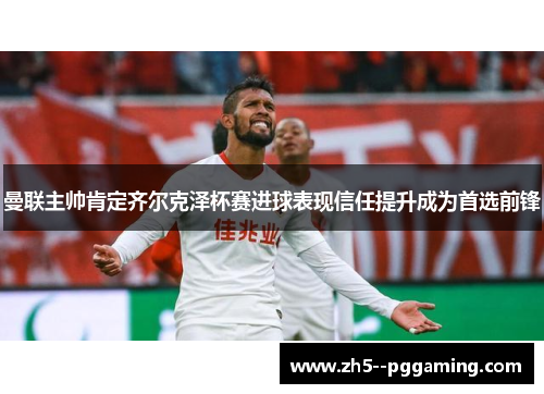 曼联主帅肯定齐尔克泽杯赛进球表现信任提升成为首选前锋