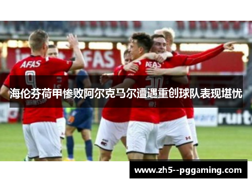 海伦芬荷甲惨败阿尔克马尔遭遇重创球队表现堪忧